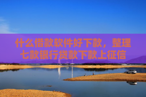 什么借款软件好下款，整理七款银行贷款下款上征信