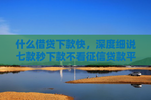 什么借贷下款快，深度细说七款秒下款不看征信贷款平台