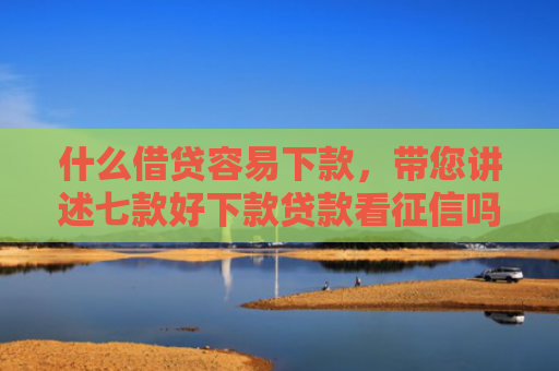 什么借贷容易下款，带您讲述七款好下款贷款看征信吗