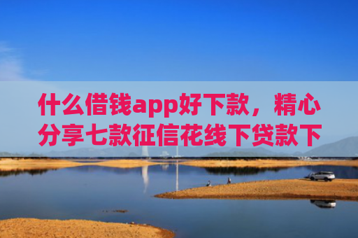 什么借钱app好下款，精心分享七款征信花线下贷款下款多久