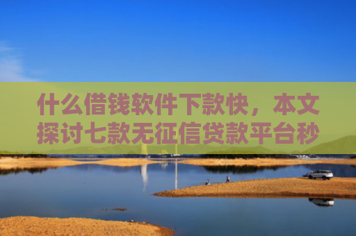 什么借钱软件下款快，本文探讨七款无征信贷款平台秒下款