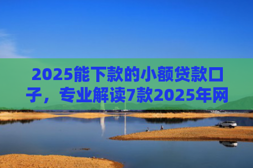 2025能下款的小额贷款口子，专业解读7款2025年网贷下款口子