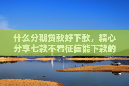 什么分期贷款好下款，精心分享七款不看征信能下款的贷款
