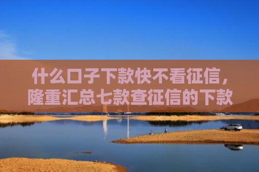 什么口子下款快不看征信，隆重汇总七款查征信的下款快贷款