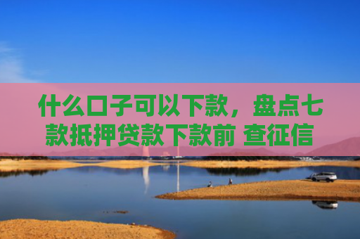 什么口子可以下款，盘点七款抵押贷款下款前 查征信