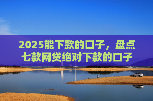 2025能下款的口子，盘点七款网贷绝对下款的口子