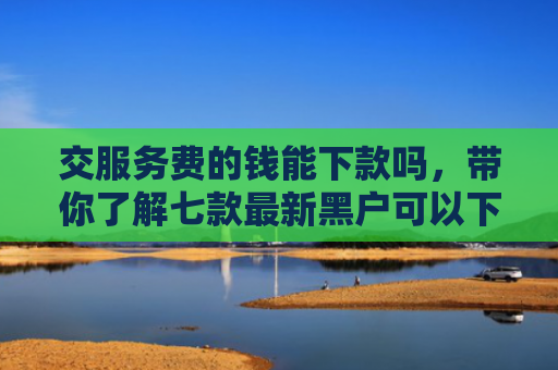 交服务费的钱能下款吗，带你了解七款最新黑户可以下款的网贷