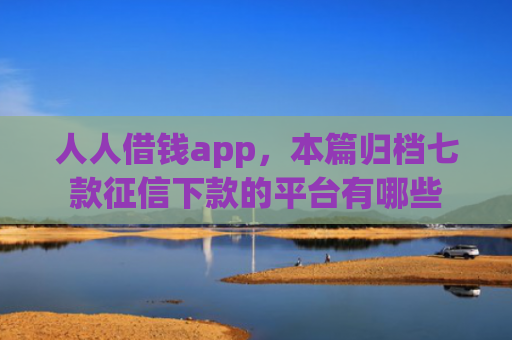 人人借钱app，本篇归档七款征信下款的平台有哪些