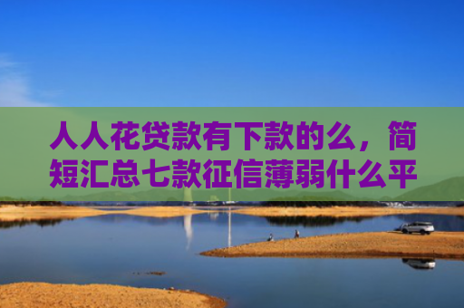 人人花贷款有下款的么，简短汇总七款征信薄弱什么平台能下款