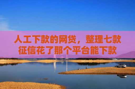 人工下款的网贷，整理七款征信花了那个平台能下款