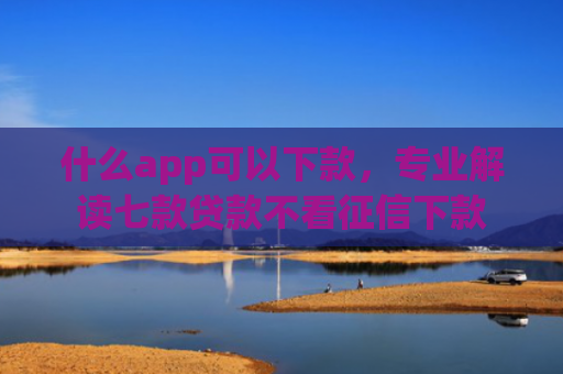 什么app可以下款，专业解读七款贷款不看征信下款