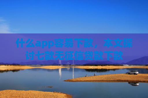 什么app容易下款，本文探讨七款无征信贷款下款