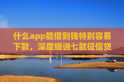 什么app能借到钱特别容易下款，深度细说七款征信贷款下款时间