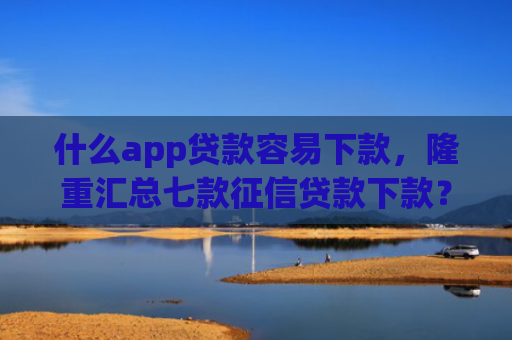 什么app贷款容易下款，隆重汇总七款征信贷款下款？