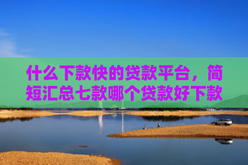 什么下款快的贷款平台，简短汇总七款哪个贷款好下款不看征信