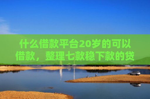 什么借款平台20岁的可以借款，整理七款稳下款的贷款看征信