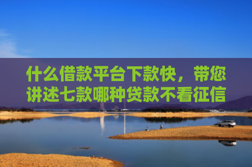 什么借款平台下款快，带您讲述七款哪种贷款不看征信下款快