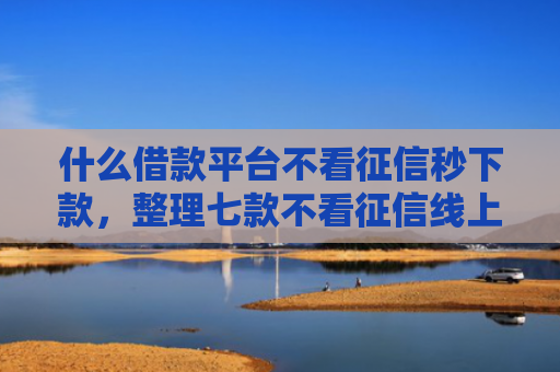 什么借款平台不看征信秒下款，整理七款不看征信线上贷款下款快