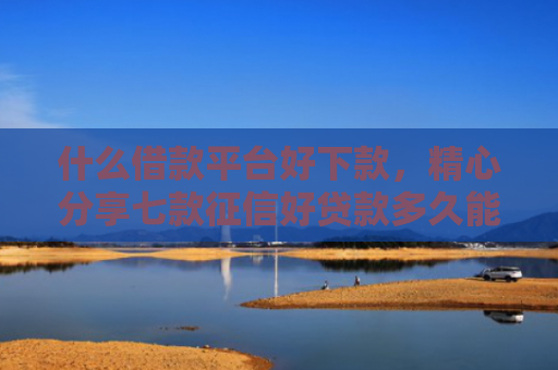 什么借款平台好下款，精心分享七款征信好贷款多久能下款