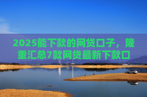 2025能下款的网贷口子，隆重汇总7款网贷最新下款口子论坛