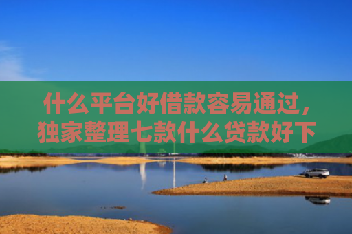 什么平台好借款容易通过，独家整理七款什么贷款好下款不查征信
