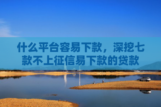 什么平台容易下款，深挖七款不上征信易下款的贷款