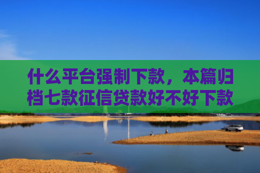 什么平台强制下款，本篇归档七款征信贷款好不好下款呀