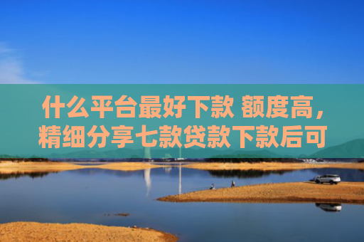 什么平台最好下款 额度高，精细分享七款贷款下款后可以查征信吗