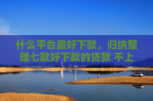 什么平台最好下款，归纳整理七款好下款的贷款 不上征信