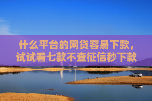 什么平台的网贷容易下款，试试看七款不查征信秒下款黑户贷款
