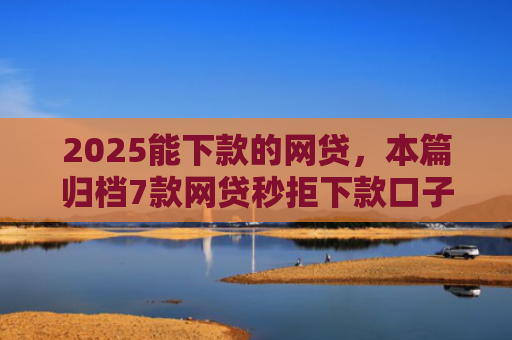 2025能下款的网贷，本篇归档7款网贷秒拒下款口子