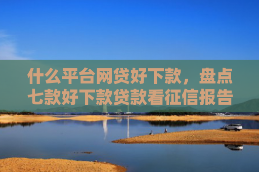 什么平台网贷好下款，盘点七款好下款贷款看征信报告吗