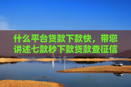 什么平台贷款下款快，带您讲述七款秒下款贷款查征信吗