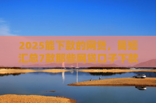 2025能下款的网贷，简短汇总7款那些网贷口子下款快