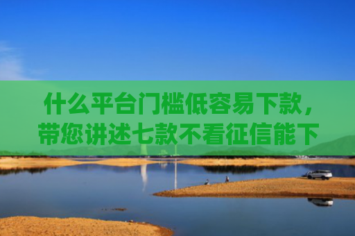 什么平台门槛低容易下款，带您讲述七款不看征信能下款的贷款app