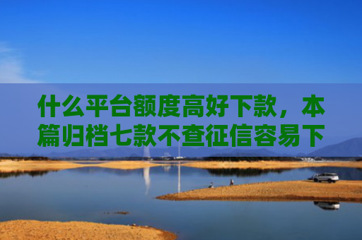 什么平台额度高好下款，本篇归档七款不查征信容易下款的贷款