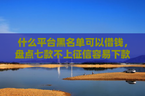 什么平台黑名单可以借钱，盘点七款不上征信容易下款贷款