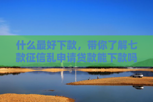 什么最好下款，带你了解七款征信乱申请贷款能下款吗