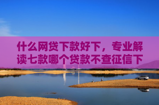 什么网贷下款好下，专业解读七款哪个贷款不查征信下款快