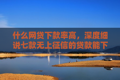 什么网贷下款率高，深度细说七款无上征信的贷款能下款吗
