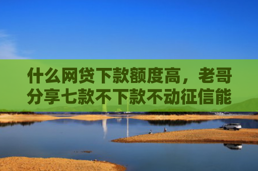 什么网贷下款额度高，老哥分享七款不下款不动征信能贷款吗