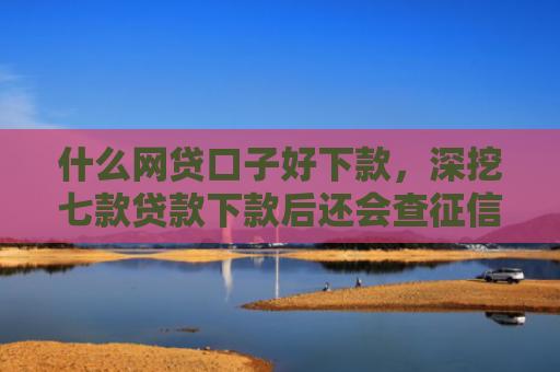 什么网贷口子好下款，深挖七款贷款下款后还会查征信吗