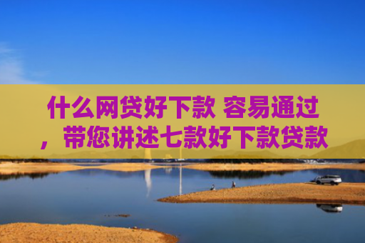 什么网贷好下款 容易通过，带您讲述七款好下款贷款看征信报告嘛