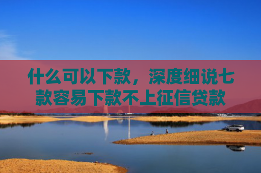 什么可以下款，深度细说七款容易下款不上征信贷款