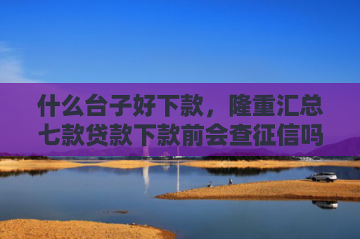 什么台子好下款，隆重汇总七款贷款下款前会查征信吗