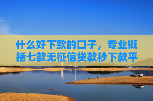 什么好下款的口子，专业概括七款无征信贷款秒下款平台