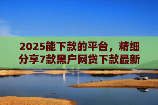 2025能下款的平台，精细分享7款黑户网贷下款最新口子