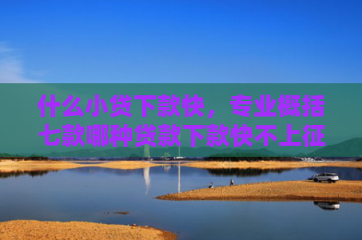 什么小贷下款快，专业概括七款哪种贷款下款快不上征信