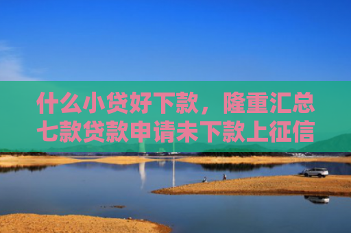 什么小贷好下款，隆重汇总七款贷款申请未下款上征信吗