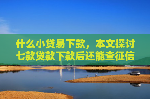 什么小贷易下款，本文探讨七款贷款下款后还能查征信吗